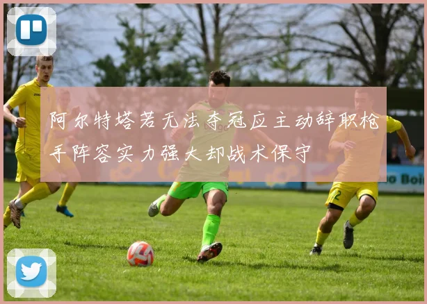 阿尔特塔若无法夺冠应主动辞职枪手阵容实力强大却战术保守