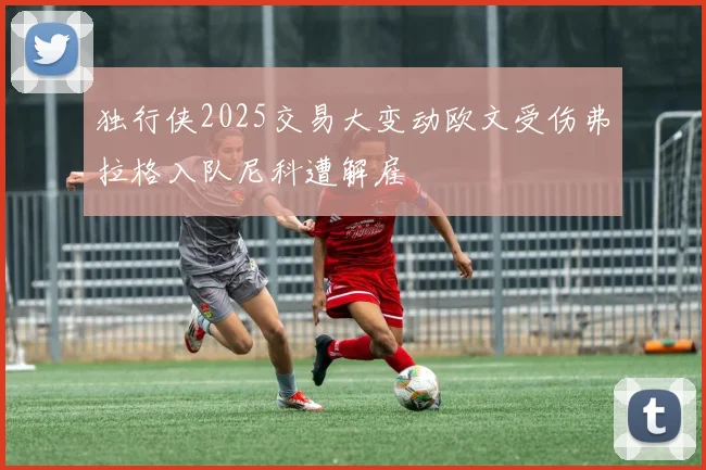 独行侠2025交易大变动欧文受伤弗拉格入队尼科遭解雇
