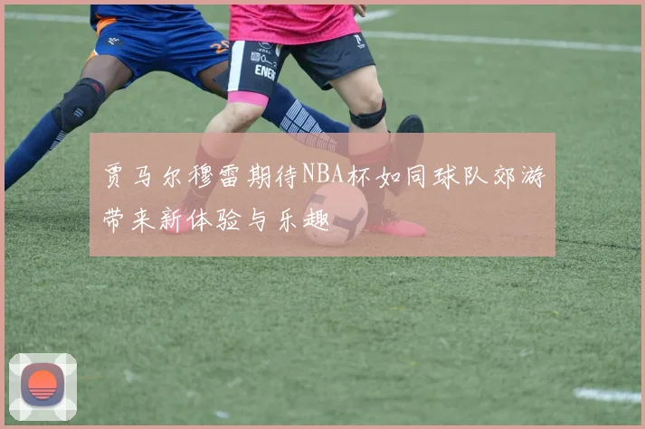 贾马尔穆雷期待NBA杯如同球队郊游带来新体验与乐趣