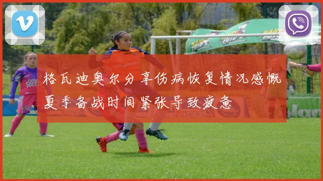 格瓦迪奥尔分享伤病恢复情况感慨夏季备战时间紧张导致疲惫