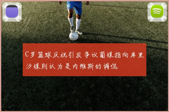 C罗篮球庆祝引发争议葡媒指向库里沙媒则认为是内维斯的调侃