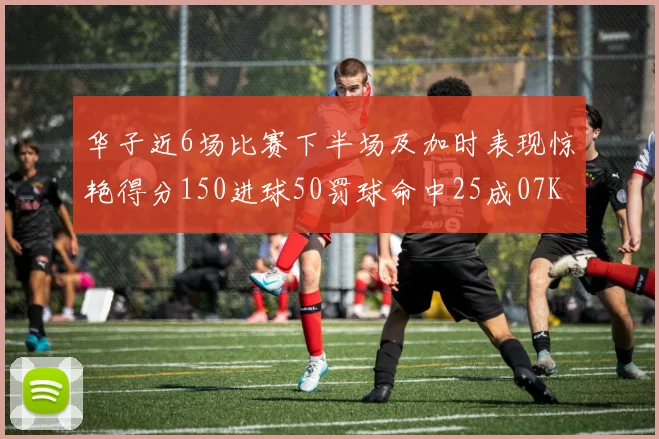 华子近6场比赛下半场及加时表现惊艳得分150进球50罚球命中25成07KB后首人