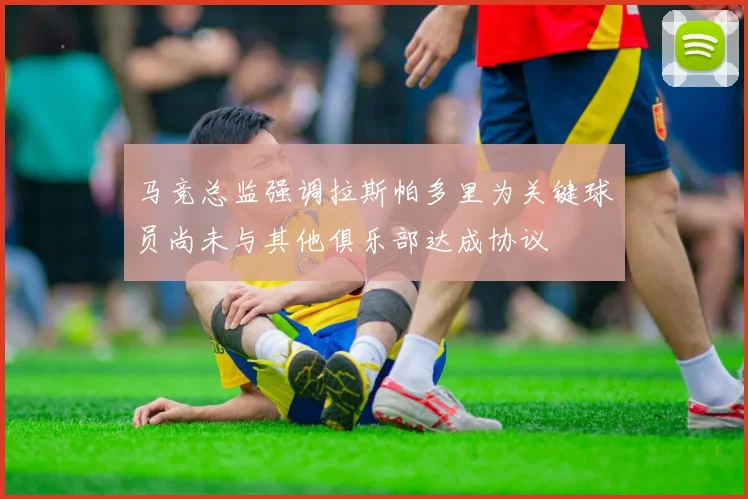 马竞总监强调拉斯帕多里为关键球员尚未与其他俱乐部达成协议
