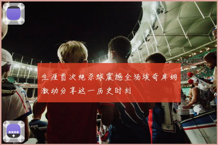 生涯首次绝杀球震撼全场埃奇库姆激动分享这一历史时刻