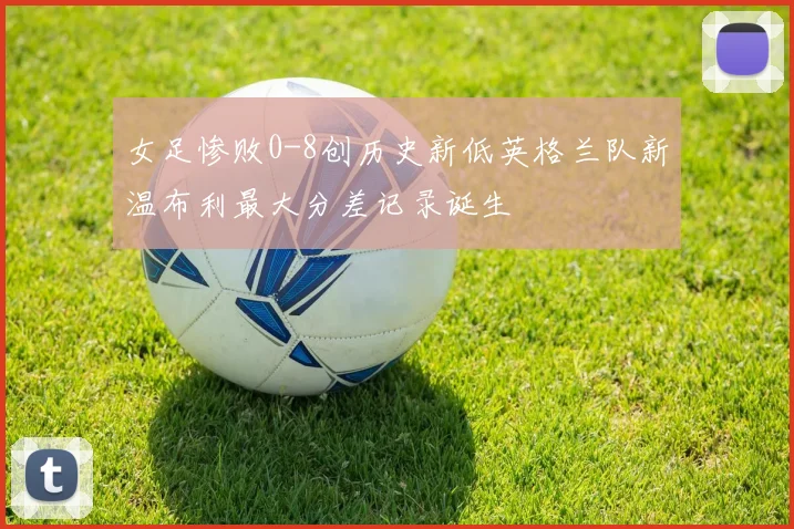 女足惨败0-8创历史新低英格兰队新温布利最大分差记录诞生