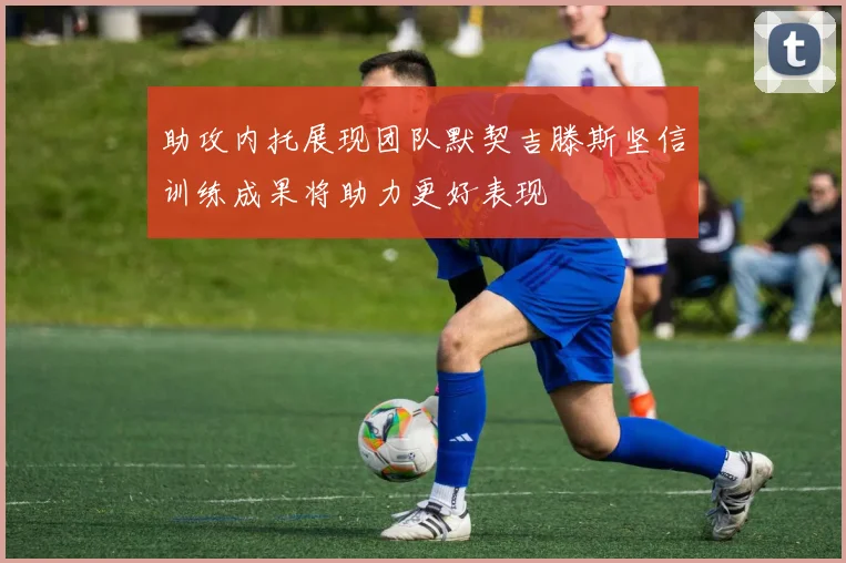 助攻内托展现团队默契吉滕斯坚信训练成果将助力更好表现