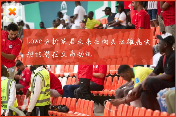 Lowe分析浓眉未来去向关注雄鹿快船的潜在交易动机