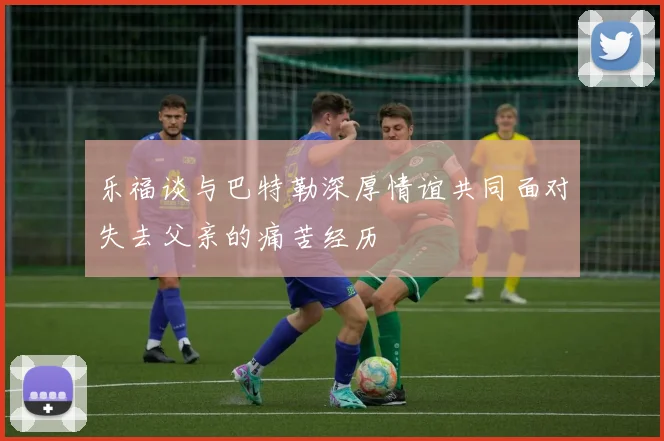 乐福谈与巴特勒深厚情谊共同面对失去父亲的痛苦经历