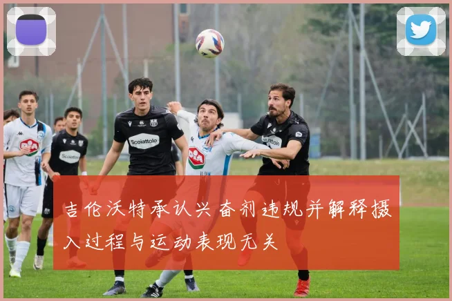 吉伦沃特承认兴奋剂违规并解释摄入过程与运动表现无关