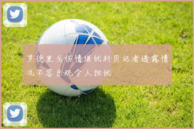 罗德里戈伤情堪忧科贝记者透露情况不容乐观令人担忧