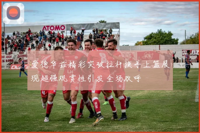 爱德华兹精彩突破拉杆换手上篮展现超强观赏性引发全场欢呼
