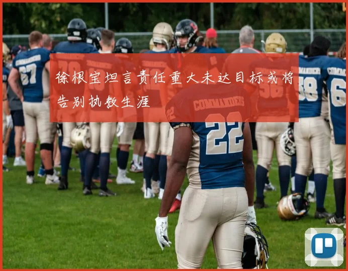 徐根宝坦言责任重大未达目标或将告别执教生涯