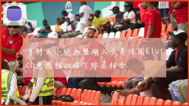 亨特或小桥加盟湖人交易传闻Klutch意图推动旗下球员转会