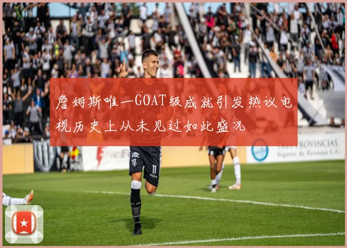 詹姆斯唯一GOAT级成就引发热议电视历史上从未见过如此盛况