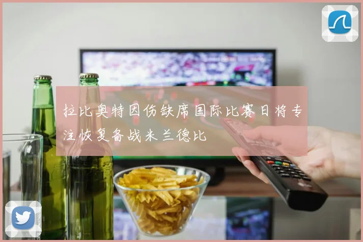 拉比奥特因伤缺席国际比赛日将专注恢复备战米兰德比