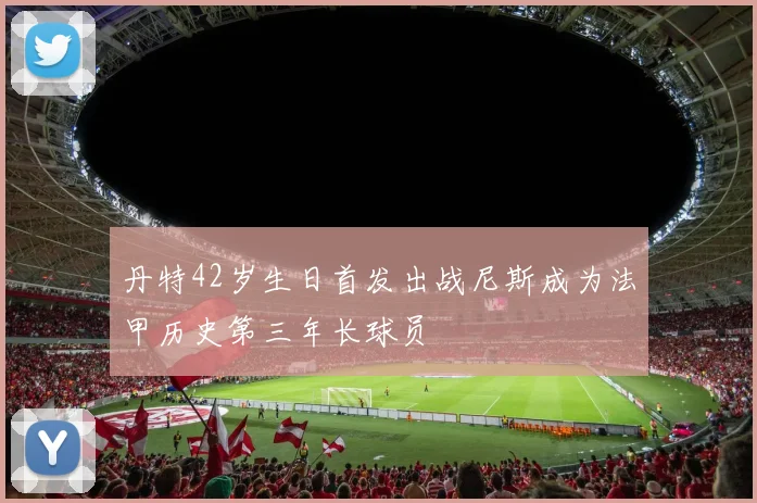 丹特42岁生日首发出战尼斯成为法甲历史第三年长球员