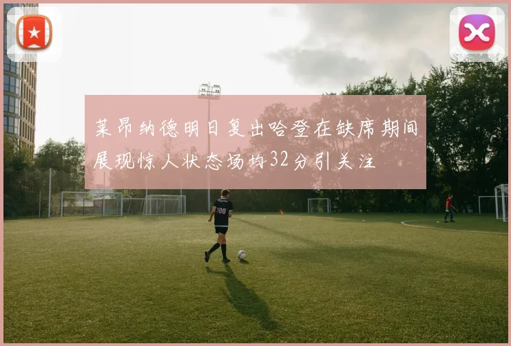 莱昂纳德明日复出哈登在缺席期间展现惊人状态场均32分引关注