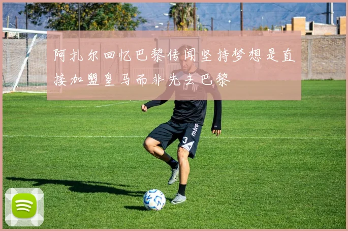 阿扎尔回忆巴黎传闻坚持梦想是直接加盟皇马而非先去巴黎