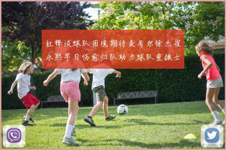 杜锋谈球队困境期待麦考尔徐杰崔永熙早日伤愈归队助力球队重振士气