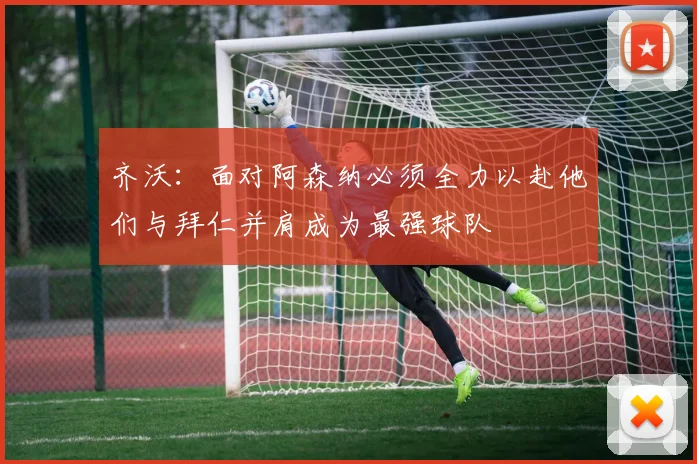 齐沃：面对阿森纳必须全力以赴他们与拜仁并肩成为最强球队