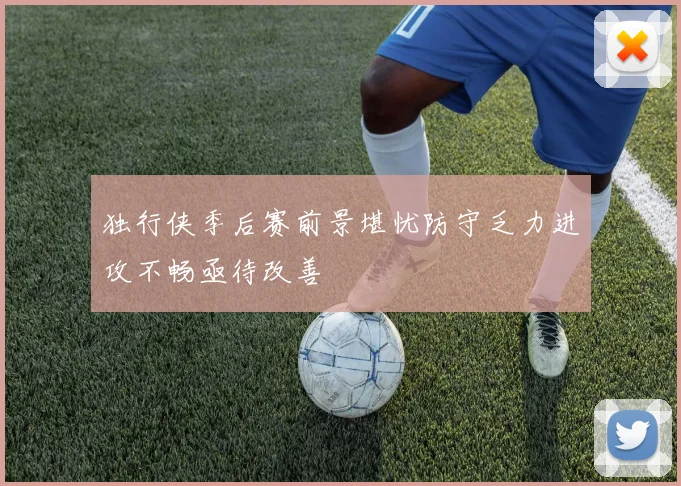 独行侠季后赛前景堪忧防守乏力进攻不畅亟待改善