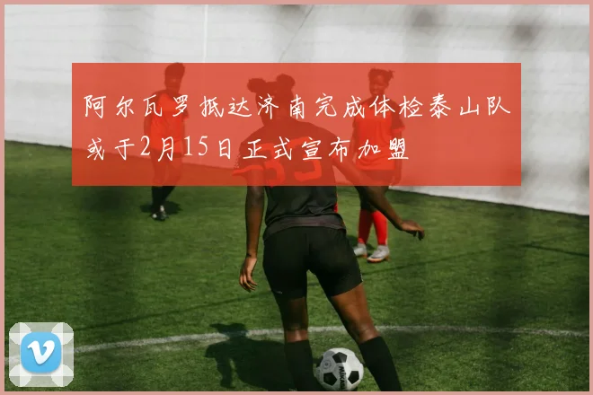 阿尔瓦罗抵达济南完成体检泰山队或于2月15日正式宣布加盟