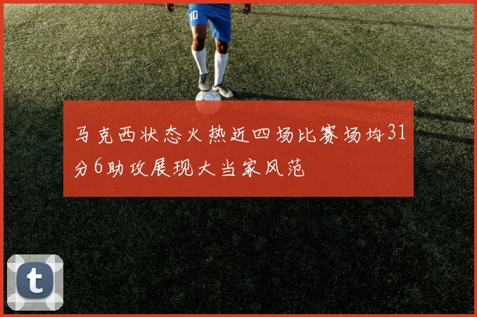 马克西状态火热近四场比赛场均31分6助攻展现大当家风范