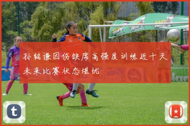 孙铭谦因伤缺席高强度训练近十天未来比赛状态堪忧