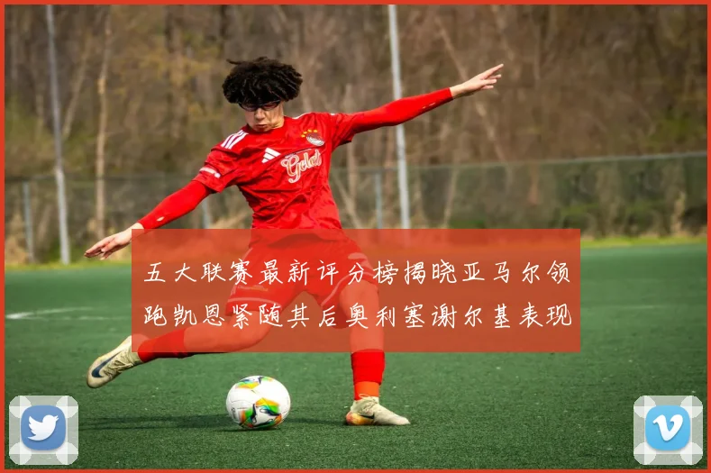 五大联赛最新评分榜揭晓亚马尔领跑凯恩紧随其后奥利塞谢尔基表现亮眼