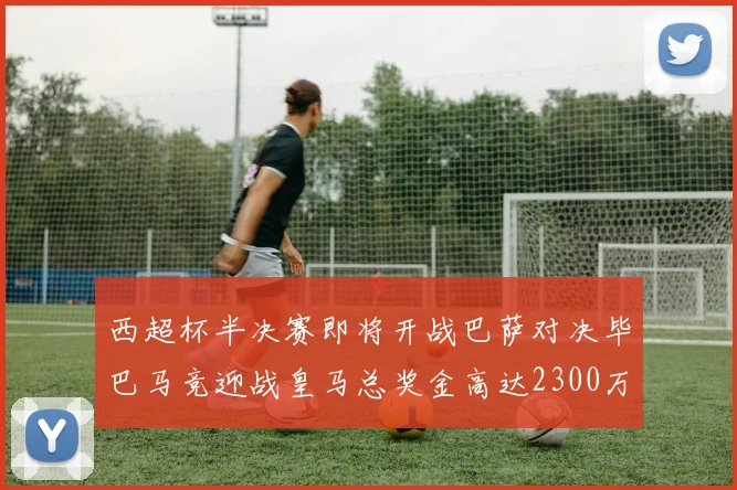 西超杯半决赛即将开战巴萨对决毕巴马竞迎战皇马总奖金高达2300万欧