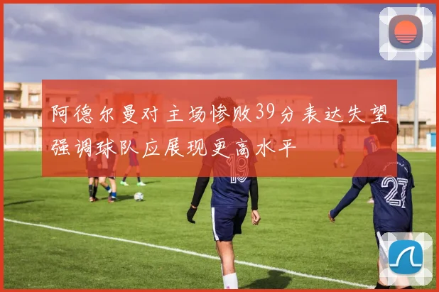 阿德尔曼对主场惨败39分表达失望强调球队应展现更高水平