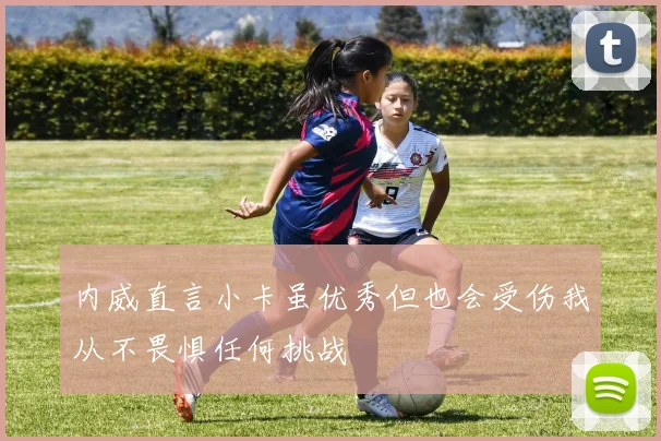 内威直言小卡虽优秀但也会受伤我从不畏惧任何挑战