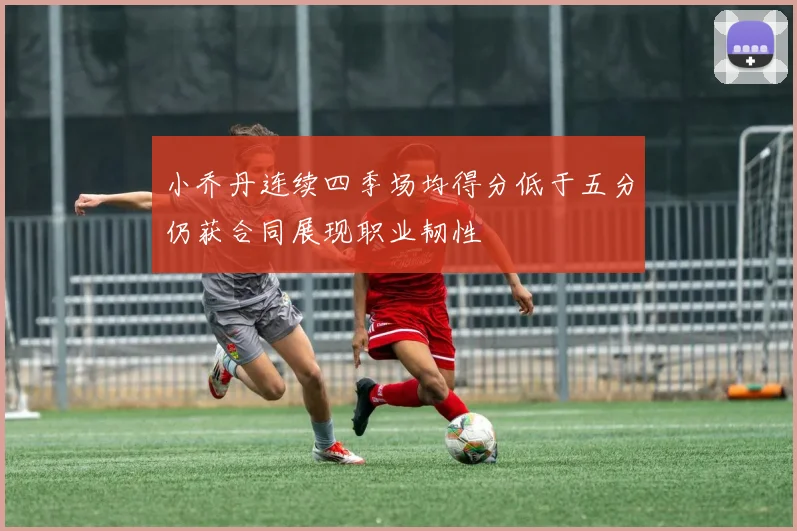 小乔丹连续四季场均得分低于五分仍获合同展现职业韧性