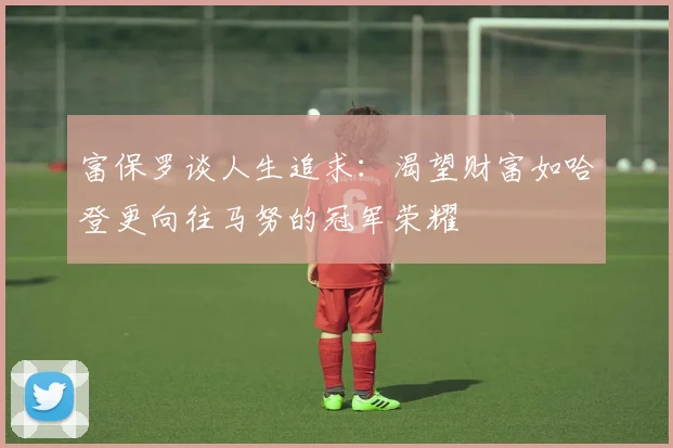 富保罗谈人生追求：渴望财富如哈登更向往马努的冠军荣耀