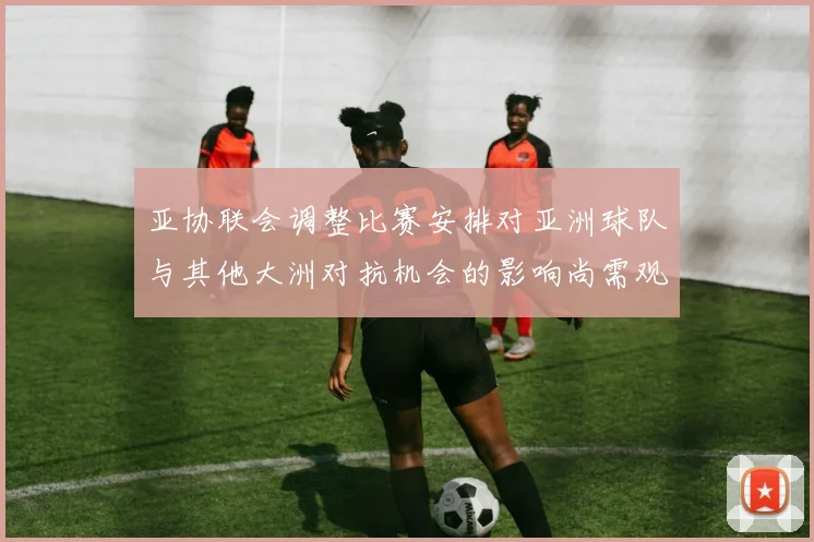 亚协联会调整比赛安排对亚洲球队与其他大洲对抗机会的影响尚需观察