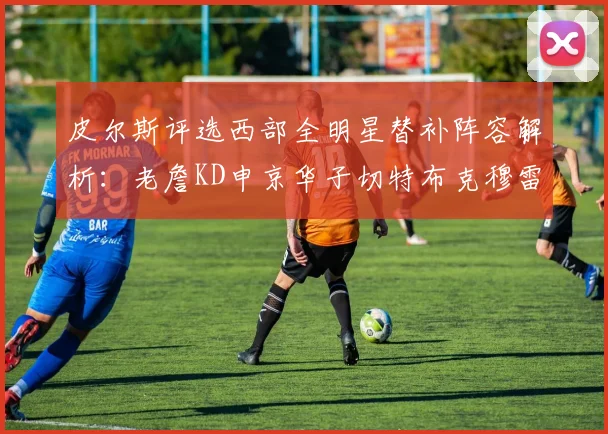 皮尔斯评选西部全明星替补阵容解析：老詹KD申京华子切特布克穆雷的实力对比