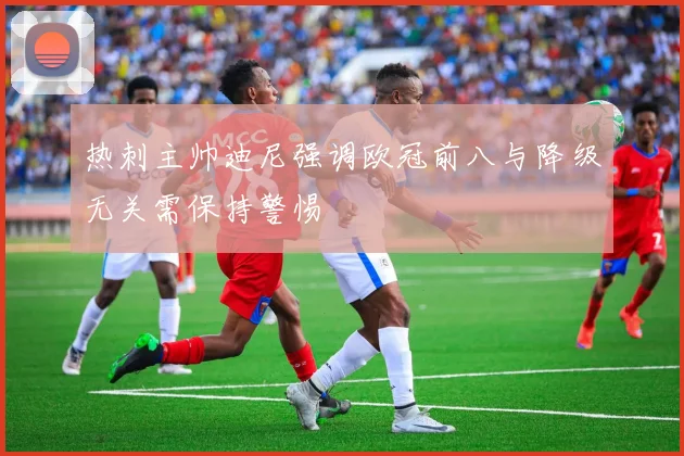 热刺主帅迪尼强调欧冠前八与降级无关需保持警惕