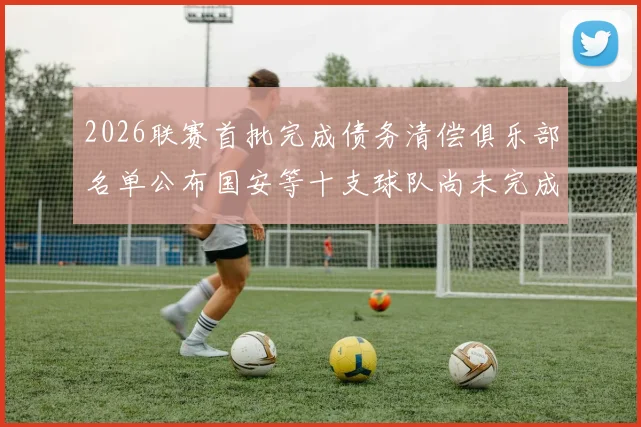 2026联赛首批完成债务清偿俱乐部名单公布国安等十支球队尚未完成清偿