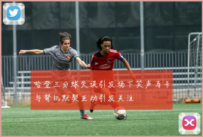 哈登三分球失误引发场下笑声马卡与弩机默契互动引发关注