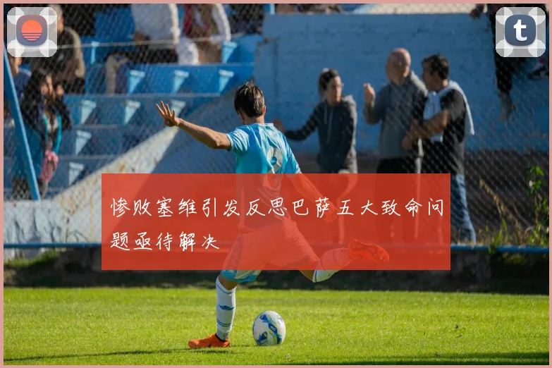 惨败塞维引发反思巴萨五大致命问题亟待解决