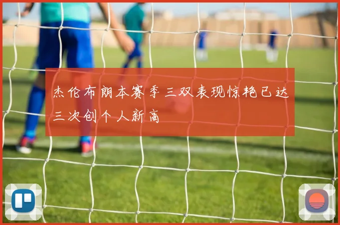 杰伦布朗本赛季三双表现惊艳已达三次创个人新高
