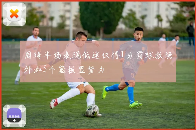 周琦半场表现低迷仅得1分罚球救场外加5个篮板显努力