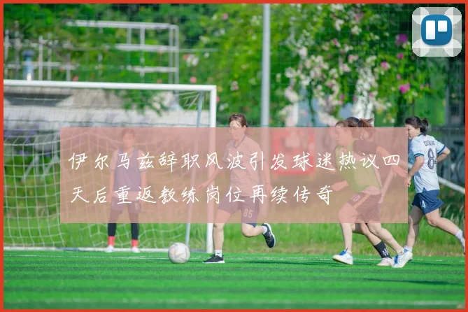 伊尔马兹辞职风波引发球迷热议四天后重返教练岗位再续传奇