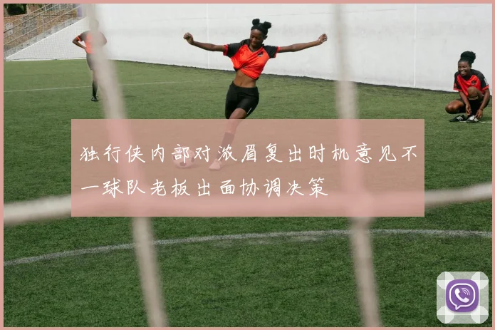独行侠内部对浓眉复出时机意见不一球队老板出面协调决策