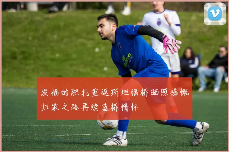 发福的肥扎重返斯坦福桥晒照感慨归家之路再续蓝桥情怀