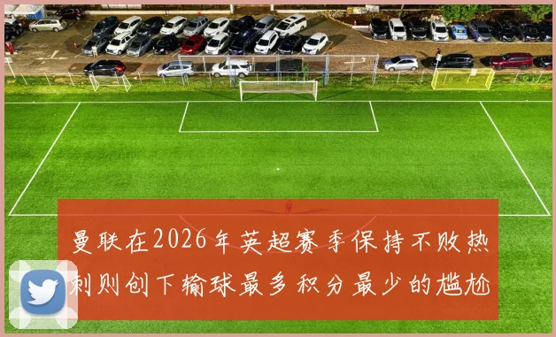 曼联在2026年英超赛季保持不败热刺则创下输球最多积分最少的尴尬纪录