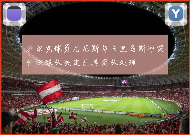 沙尔克球员尤尼斯与卡里乌斯冲突升级球队决定让其离队处理