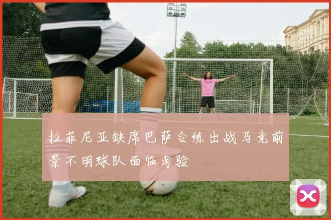 拉菲尼亚缺席巴萨合练出战马竞前景不明球队面临考验